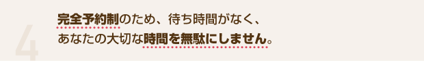 4 完全予約制のため、待ち時間がなく、あなたの大切な時間を無駄にしません。
