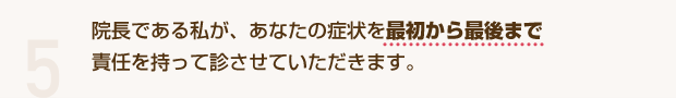5 院長である私が、あなたの症状を最初から最後まで責任を持って診させていただきます。