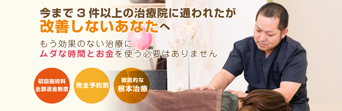 今まで3件以上の治療院に通われたが改善しないあなたへ もう効果のない治療にムダな時間とお金を使う必要はありません 初回施術料全額返金制度 完全予約制 徹底的な根本治療