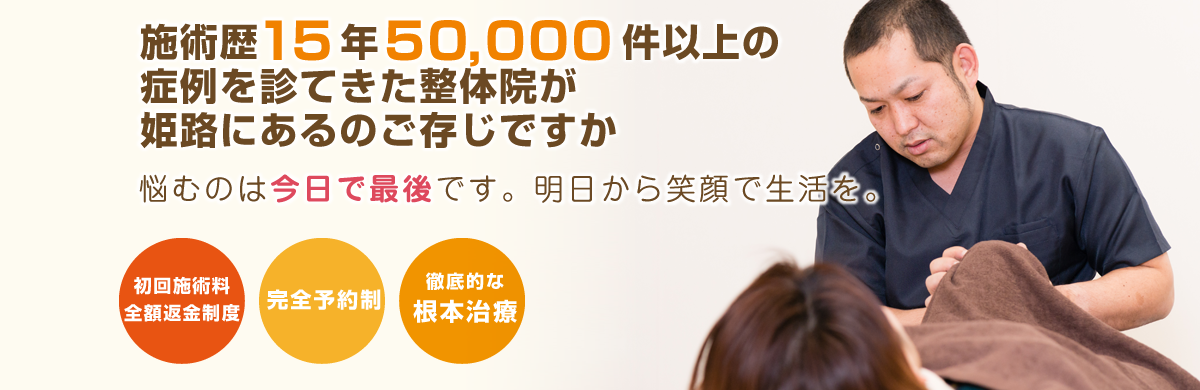 施術歴15年 50,000件以上の症例を診てきた整体院が姫路にあるのをご存知ですか 悩むのは今日で最後です。明日から笑顔で生活を。 初回施術料全額返金制度 完全予約制 徹底的な根本治療