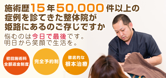 施術歴15年 50,000件以上の症例を診てきた整体院が姫路にあるのをご存知ですか 悩むのは今日で最後です。明日から笑顔で生活を。 初回施術料全額返金制度 完全予約制 徹底的な根本治療